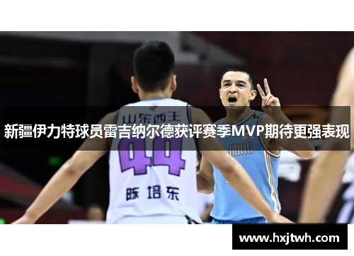 新疆伊力特球员雷吉纳尔德获评赛季MVP期待更强表现