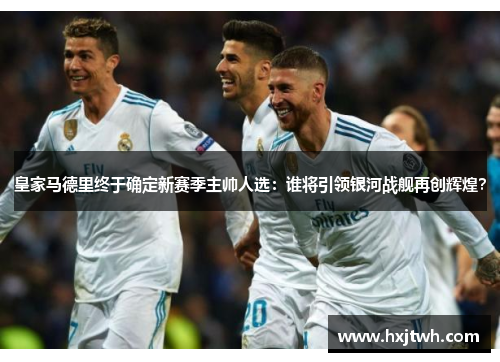 皇家马德里终于确定新赛季主帅人选：谁将引领银河战舰再创辉煌？