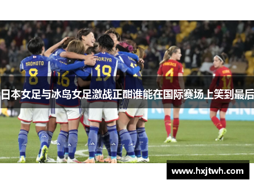 日本女足与冰岛女足激战正酣谁能在国际赛场上笑到最后