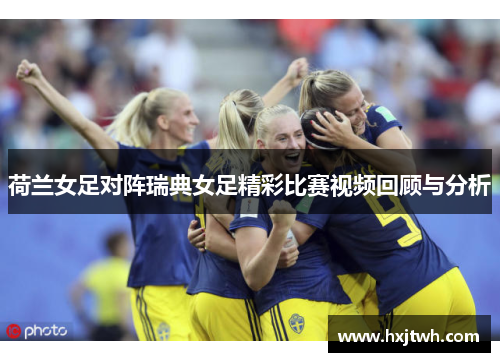 荷兰女足对阵瑞典女足精彩比赛视频回顾与分析