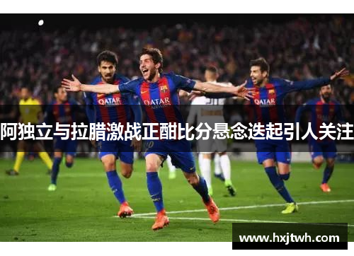 阿独立与拉腊激战正酣比分悬念迭起引人关注