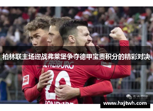 柏林联主场迎战弗莱堡争夺德甲宝贵积分的精彩对决