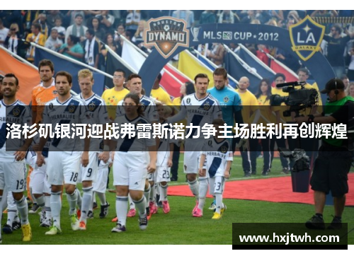 洛杉矶银河迎战弗雷斯诺力争主场胜利再创辉煌