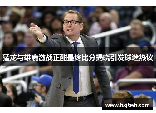 猛龙与雄鹿激战正酣最终比分揭晓引发球迷热议