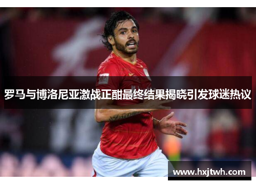 罗马与博洛尼亚激战正酣最终结果揭晓引发球迷热议